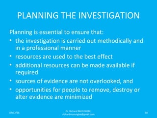 PLANNING THE INVESTIGATION
Planning is essential to ensure that:
• the investigation is carried out methodically and
in a professional manner
• resources are used to the best effect
• additional resources can be made available if
required
• sources of evidence are not overlooked, and
• opportunities for people to remove, destroy or
alter evidence are minimized
07/12/16
Dr. Richard MAYUNGBE:
richardmayungbe@gmail.com
30
 