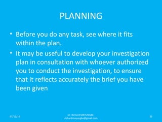 PLANNING
• Before you do any task, see where it fits
within the plan.
• It may be useful to develop your investigation
plan in consultation with whoever authorized
you to conduct the investigation, to ensure
that it reflects accurately the brief you have
been given
07/12/16
Dr. Richard MAYUNGBE:
richardmayungbe@gmail.com
35
 