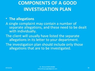 COMPONENTS OF A GOOD
INVESTIGATION PLAN
• The allegations
A single complaint may contain a number of
separate allegations, and these need to be dealt
with individually.
The client will usually have listed the separate
allegations in its letter to your department.
The investigation plan should include only those
allegations that are to be investigated.
07/12/16
Dr. Richard MAYUNGBE:
richardmayungbe@gmail.com
39
 
