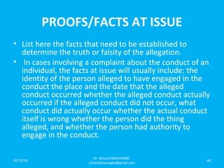 PROOFS/FACTS AT ISSUE
• List here the facts that need to be established to
determine the truth or falsity of the allegation.
• In cases involving a complaint about the conduct of an
individual, the facts at issue will usually include: the
identity of the person alleged to have engaged in the
conduct the place and the date that the alleged
conduct occurred whether the alleged conduct actually
occurred if the alleged conduct did not occur, what
conduct did actually occur whether the actual conduct
itself is wrong whether the person did the thing
alleged, and whether the person had authority to
engage in the conduct.
07/12/16
Dr. Richard MAYUNGBE:
richardmayungbe@gmail.com
40
 