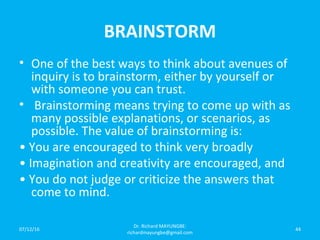 BRAINSTORM
• One of the best ways to think about avenues of
inquiry is to brainstorm, either by yourself or
with someone you can trust.
• Brainstorming means trying to come up with as
many possible explanations, or scenarios, as
possible. The value of brainstorming is:
• You are encouraged to think very broadly
• Imagination and creativity are encouraged, and
• You do not judge or criticize the answers that
come to mind.
07/12/16
Dr. Richard MAYUNGBE:
richardmayungbe@gmail.com
44
 