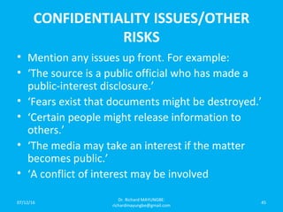 CONFIDENTIALITY ISSUES/OTHER
RISKS
• Mention any issues up front. For example:
• ‘The source is a public official who has made a
public-interest disclosure.’
• ‘Fears exist that documents might be destroyed.’
• ‘Certain people might release information to
others.’
• ‘The media may take an interest if the matter
becomes public.’
• ‘A conflict of interest may be involved
07/12/16
Dr. Richard MAYUNGBE:
richardmayungbe@gmail.com
45
 