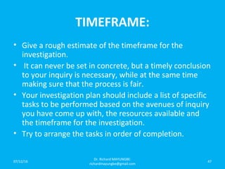 TIMEFRAME:
• Give a rough estimate of the timeframe for the
investigation.
• It can never be set in concrete, but a timely conclusion
to your inquiry is necessary, while at the same time
making sure that the process is fair.
• Your investigation plan should include a list of specific
tasks to be performed based on the avenues of inquiry
you have come up with, the resources available and
the timeframe for the investigation.
• Try to arrange the tasks in order of completion.
07/12/16
Dr. Richard MAYUNGBE:
richardmayungbe@gmail.com
47
 