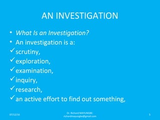 AN INVESTIGATION
• What Is an Investigation?
• An investigation is a:
scrutiny,
exploration,
examination,
inquiry,
research,
an active effort to find out something,
07/12/16
Dr. Richard MAYUNGBE:
richardmayungbe@gmail.com
5
 