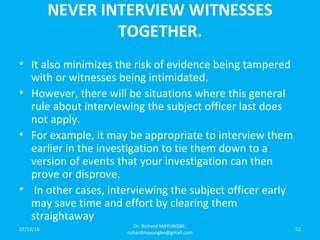 NEVER INTERVIEW WITNESSES
TOGETHER.
• It also minimizes the risk of evidence being tampered
with or witnesses being intimidated.
• However, there will be situations where this general
rule about interviewing the subject officer last does
not apply.
• For example, it may be appropriate to interview them
earlier in the investigation to tie them down to a
version of events that your investigation can then
prove or disprove.
• In other cases, interviewing the subject officer early
may save time and effort by clearing them
straightaway
07/12/16
Dr. Richard MAYUNGBE:
richardmayungbe@gmail.com
52
 