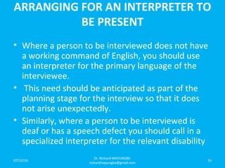 ARRANGING FOR AN INTERPRETER TO
BE PRESENT
• Where a person to be interviewed does not have
a working command of English, you should use
an interpreter for the primary language of the
interviewee.
• This need should be anticipated as part of the
planning stage for the interview so that it does
not arise unexpectedly.
• Similarly, where a person to be interviewed is
deaf or has a speech defect you should call in a
specialized interpreter for the relevant disability
07/12/16
Dr. Richard MAYUNGBE:
richardmayungbe@gmail.com
53
 