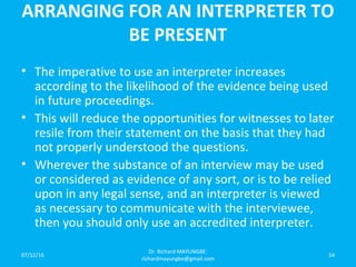 ARRANGING FOR AN INTERPRETER TO
BE PRESENT
• The imperative to use an interpreter increases
according to the likelihood of the evidence being used
in future proceedings.
• This will reduce the opportunities for witnesses to later
resile from their statement on the basis that they had
not properly understood the questions.
• Wherever the substance of an interview may be used
or considered as evidence of any sort, or is to be relied
upon in any legal sense, and an interpreter is viewed
as necessary to communicate with the interviewee,
then you should only use an accredited interpreter.
07/12/16
Dr. Richard MAYUNGBE:
richardmayungbe@gmail.com
54
 