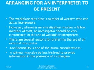 ARRANGING FOR AN INTERPRETER TO
BE PRESENT
• The workplace may have a number of workers who can
act as interpreters.
• However, wherever an investigation involves a fellow
member of staff, an investigator should be very
circumspect in the use of workplace interpreters.
• There are several reasons for preferring the use of an
external interpreter.
• Confidentiality is one of the prime considerations.
• A witness may also be less inclined to provide
information in the presence of a colleague
07/12/16
Dr. Richard MAYUNGBE:
richardmayungbe@gmail.com
57
 