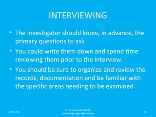 INTERVIEWING
• The investigator should know, in advance, the
primary questions to ask
• You could write them down and spend time
reviewing them prior to the interview.
• You should be sure to organize and review the
records, documentation and be familiar with
the specific areas needing to be examined
07/12/16
Dr. Richard MAYUNGBE:
richardmayungbe@gmail.com
62
 