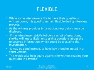 FLEXIBLE
• While some interviewers like to have their questions
written down, it is good to remain flexible during interview
process.
• As the witness provides information, new details may be
disclosed.
• If the interviewer strictly follows a script of questions,
she/he will, most likely, miss asking questions about the
uncovered information, which could be crucial to the
investigation.
• It may be good instead, to have key thoughts noted in a
short version.
• This would also help guard against the witness reading your
questions in advance
07/12/16
Dr. Richard MAYUNGBE:
richardmayungbe@gmail.com
66
 