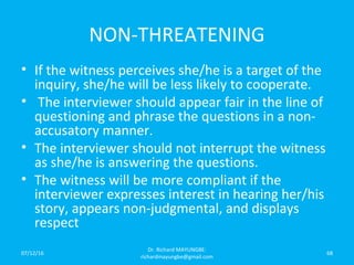 NON-THREATENING
• If the witness perceives she/he is a target of the
inquiry, she/he will be less likely to cooperate.
• The interviewer should appear fair in the line of
questioning and phrase the questions in a non-
accusatory manner.
• The interviewer should not interrupt the witness
as she/he is answering the questions.
• The witness will be more compliant if the
interviewer expresses interest in hearing her/his
story, appears non-judgmental, and displays
respect
07/12/16
Dr. Richard MAYUNGBE:
richardmayungbe@gmail.com
68
 