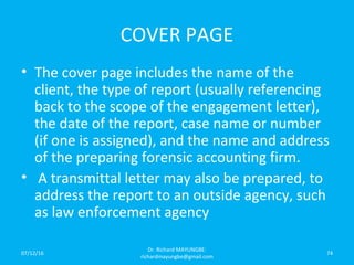COVER PAGE
• The cover page includes the name of the
client, the type of report (usually referencing
back to the scope of the engagement letter),
the date of the report, case name or number
(if one is assigned), and the name and address
of the preparing forensic accounting firm.
• A transmittal letter may also be prepared, to
address the report to an outside agency, such
as law enforcement agency
07/12/16
Dr. Richard MAYUNGBE:
richardmayungbe@gmail.com
74
 
