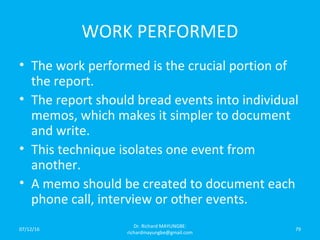 WORK PERFORMED
• The work performed is the crucial portion of
the report.
• The report should bread events into individual
memos, which makes it simpler to document
and write.
• This technique isolates one event from
another.
• A memo should be created to document each
phone call, interview or other events.
07/12/16
Dr. Richard MAYUNGBE:
richardmayungbe@gmail.com
79
 