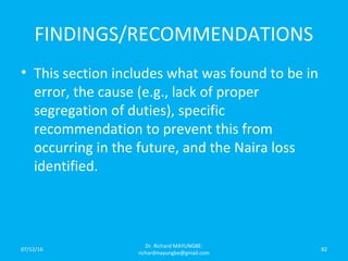 FINDINGS/RECOMMENDATIONS
• This section includes what was found to be in
error, the cause (e.g., lack of proper
segregation of duties), specific
recommendation to prevent this from
occurring in the future, and the Naira loss
identified.
07/12/16
Dr. Richard MAYUNGBE:
richardmayungbe@gmail.com
82
 