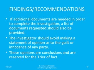 FINDINGS/RECOMMENDATIONS
• If additional documents are needed in order
to complete the investigation, a list of
documents requested should also be
provided.
• The investigator should avoid making a
statement of opinion as to the guilt or
innocence of any party.
• These opinions are conclusions and are
reserved for the Trier of fact.
07/12/16
Dr. Richard MAYUNGBE:
richardmayungbe@gmail.com
83
 