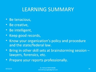 LEARNING SUMMARY
• Be tenacious,
• Be creative,
• Be intelligent,
• Keep good records,
• Know your organization’s policy and procedure
and the state/federal law.
• Bring in other skill sets at brainstorming session –
lawyers, forensics, etc.
• Prepare your reports professionally.
07/12/16
Dr. Richard MAYUNGBE:
richardmayungbe@gmail.com
85
 