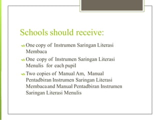 Schools should receive:
 One copy of Instrumen Saringan Literasi
Membaca
 One copy of Instrumen Saringan Literasi
Menulis for each pupil
 Two copies of Manual Am, Manual
Pentadbiran Instrumen Saringan Literasi
Membacaand Manual Pentadbiran Instrumen
Saringan Literasi Menulis
 