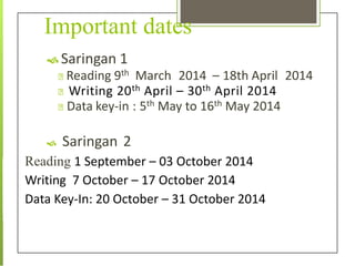 Important dates
 Saringan 1
Reading 9th March 2014 – 18th April 2014
Writing 20th April – 30th April 2014
Data key-in : 5th May to 16th May 2014
 Saringan 2
Reading 1 September – 03 October 2014
Writing 7 October – 17 October 2014
Data Key-In: 20 October – 31 October 2014
 
