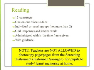 Reading
 12 constructs
 One-on-one /face-to-face
 Individual or small groups (not more than 2)
 Oral responses and written work
 Administered within the time frame given
 With guidance
NOTE: Teachers are NOT ALLOWED to
photocopy page/pages from the Screening
Instrument (Instrumen Saringan) for pupils to
study/ learn/ memorise at home.
 