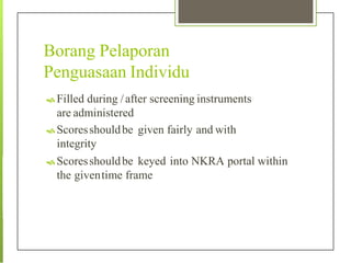 Borang Pelaporan
Penguasaan Individu
 Filled during /after screening instruments
are administered
 Scoresshouldbe given fairly and with
integrity
 Scoresshouldbe keyed into NKRA portal within
the giventime frame
 