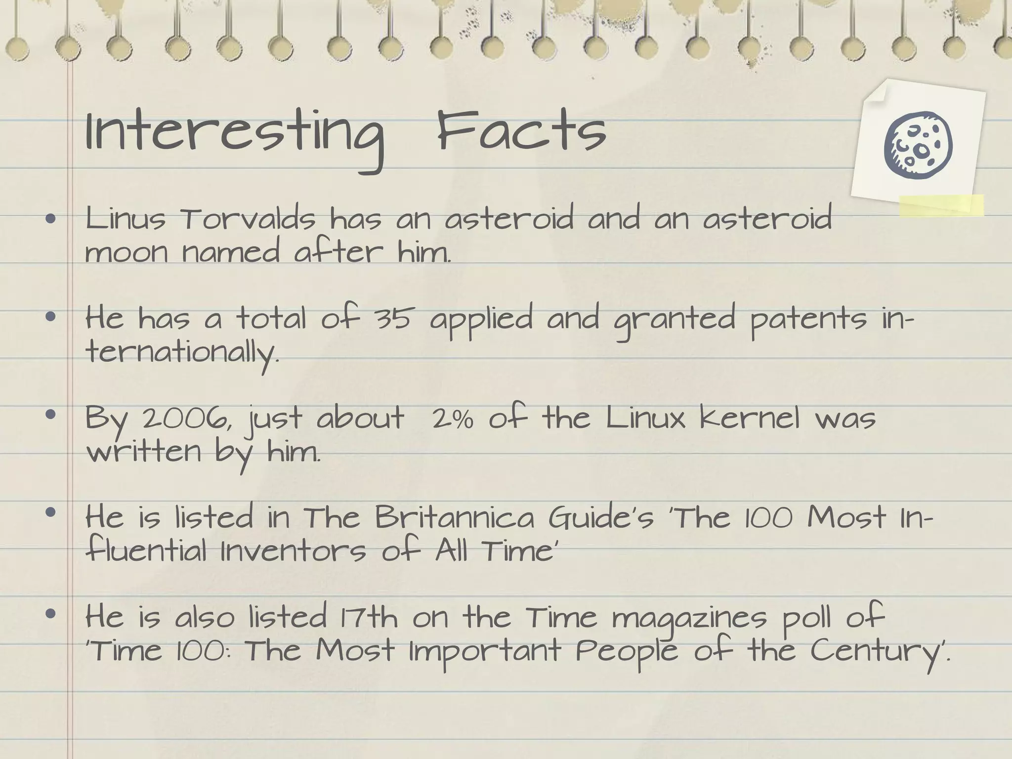 Interesting Facts
Linus Torvalds has an asteroid and an asteroid
moon named after him.
He has a total of 35 applied and granted patents in-
ternationally.
By 2006, just about 2% of the Linux kernel was
written by him.
He is listed in The Britannica Guide's 'The 100 Most In-
fluential Inventors of All Time'
He is also listed 17th on the Time magazines poll of
‘Time 100: The Most Important People of the Century'.
 