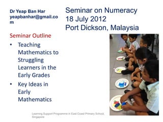 Dr Yeap Ban Har                  Seminar on Numeracy
yeapbanhar@gmail.co
m
                                 18 July 2012
                                 Port Dickson, Malaysia
Seminar Outline
• Teaching
  Mathematics to
  Struggling
  Learners in the
  Early Grades
• Key Ideas in
  Early
  Mathematics

        Learning Support Programme in East Coast Primary School,
        Singapore
 