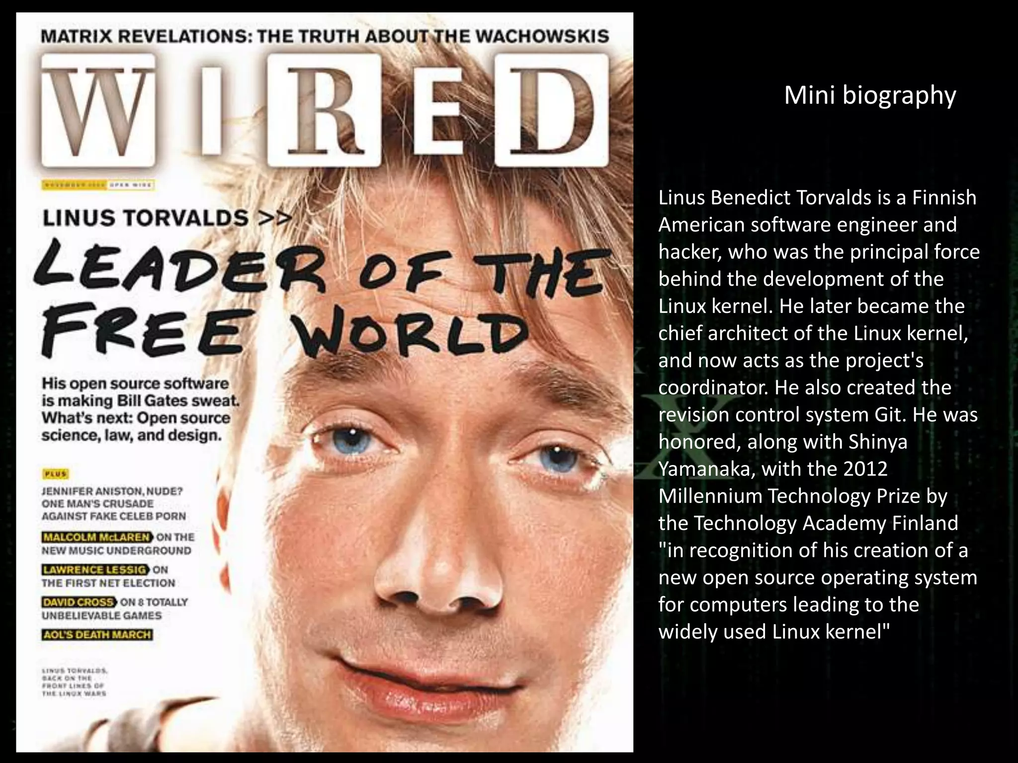 Mini biography


Linus Benedict Torvalds is a Finnish
American software engineer and
hacker, who was the principal force
behind the development of the
Linux kernel. He later became the
chief architect of the Linux kernel,
and now acts as the project's
coordinator. He also created the
revision control system Git. He was
honored, along with Shinya
Yamanaka, with the 2012
Millennium Technology Prize by
the Technology Academy Finland
"in recognition of his creation of a
new open source operating system
for computers leading to the
widely used Linux kernel"
 