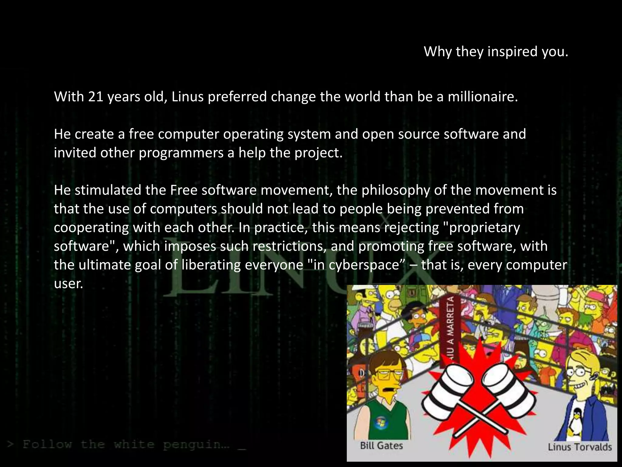 Why they inspired you.

With 21 years old, Linus preferred change the world than be a millionaire.

He create a free computer operating system and open source software and
invited other programmers a help the project.

He stimulated the Free software movement, the philosophy of the movement is
that the use of computers should not lead to people being prevented from
cooperating with each other. In practice, this means rejecting "proprietary
software", which imposes such restrictions, and promoting free software, with
the ultimate goal of liberating everyone "in cyberspace” – that is, every computer
user.
 