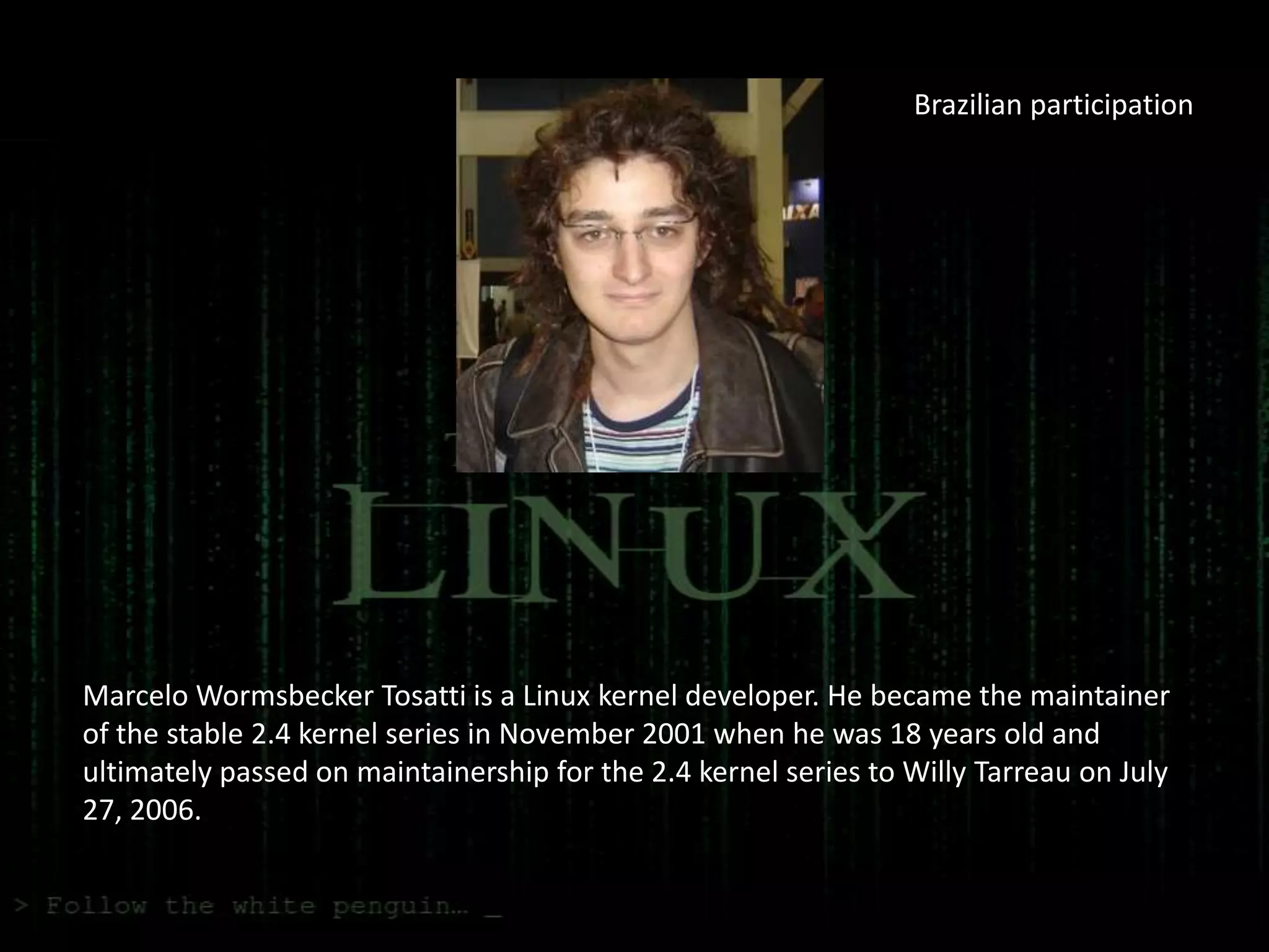 Brazilian participation




Marcelo Wormsbecker Tosatti is a Linux kernel developer. He became the maintainer
of the stable 2.4 kernel series in November 2001 when he was 18 years old and
ultimately passed on maintainership for the 2.4 kernel series to Willy Tarreau on July
27, 2006.
 