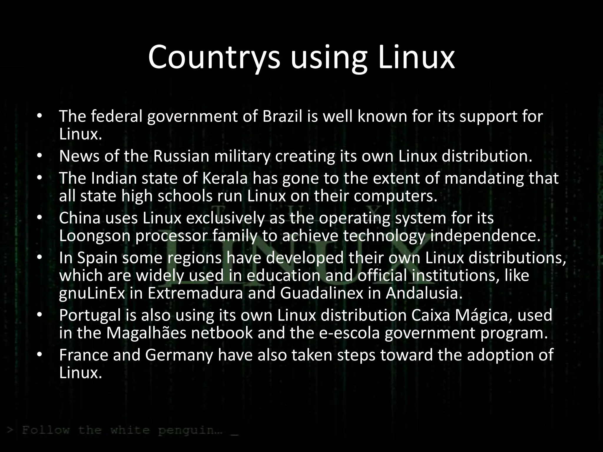 Countrys using Linux
• The federal government of Brazil is well known for its support for
  Linux.
• News of the Russian military creating its own Linux distribution.
• The Indian state of Kerala has gone to the extent of mandating that
  all state high schools run Linux on their computers.
• China uses Linux exclusively as the operating system for its
  Loongson processor family to achieve technology independence.
• In Spain some regions have developed their own Linux distributions,
  which are widely used in education and official institutions, like
  gnuLinEx in Extremadura and Guadalinex in Andalusia.
• Portugal is also using its own Linux distribution Caixa Mágica, used
  in the Magalhães netbook and the e-escola government program.
• France and Germany have also taken steps toward the adoption of
  Linux.
 