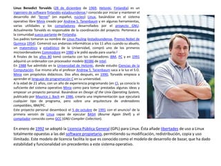 Linus Benedict Torvalds (28 de diciembre de 1969, Helsinki, Finlandia) es un 
ingeniero de software finlandés estadounidense,1 conocido por iniciar y mantener el 
desarrollo del "kernel" (en español, núcleo) Linux, basándose en el sistema 
operativo libre Minix creado por Andrew S. Tanenbaum y en algunas herramientas, 
varias utilidades y los compiladores desarrollados por el proyecto GNU. 
Actualmente Torvalds es responsable de la coordinación del proyecto. Pertenece a 
la comunidad sueco-parlante de Finlandia. 
Sus padres tomaron su nombre de Linus Pauling (estadounidense, Premio Nobel de 
Química 1954). Comenzó sus andanzas informáticas a los 11 años cuando su abuelo, 
un matemático y estadístico de la Universidad, compró uno de los primeros 
microordenadores Commodore en 1980 y le pidió ayuda para usarlo.2 
A finales de los años 80 tomó contacto con los ordenadores IBM, PC y en 1991 
adquirió un ordenador con procesador modelo 80386 de Intel. 
En 1988 fue admitido en la Universidad de Helsinki, donde estudio Ciencias de la 
Computación. Ese mismo año el profesor Andrew S. Tanenbaum saca a la luz el S.O. 
Minix con propósitos didácticos. Dos años después, en 1990, Torvalds empieza a 
aprender el lenguaje de programación C en su universidad. 
A la edad de 21 años, con un año de experiencia programando (en C), ya conocía lo 
suficiente del sistema operativo Minix como para tomar prestadas algunas ideas y 
empezar un proyecto personal. Basándose en Design of the Unix Operating System, 
publicado por Maurice J. Bach en 1986, crearía una implementación que ejecutará 
cualquier tipo de programa, pero sobre una arquitectura de ordenadores 
compatibles, IBM/PC. 
Este proyecto personal desembocó el 5 de octubre de 1991 con el anuncio3 de la 
primera versión de Linux capaz de ejecutar BASH (Bourne Again Shell) y el 
compilador conocido como GCC (GNU Compiler Collection). 
En enero de 1992 se adoptó la Licencia Pública General (GPL) para Linux. Ésta añade libertades de uso a Linux 
totalmente opuestas a las del software propietario, permitiendo su modificación, redistribución, copia y uso 
ilimitado. Este modelo de licencia facilita lo que es conocido como el modelo de desarrollo de bazar, que ha dado 
estabilidad y funcionalidad sin precedentes a este sistema operativo. 
 