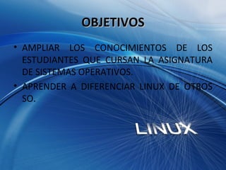 OBJETIVOS AMPLIAR LOS CONOCIMIENTOS DE LOS ESTUDIANTES QUE CURSAN LA ASIGNATURA DE SISTEMAS OPERATIVOS. APRENDER A DIFERENCIAR LINUX DE OTROS SO.  