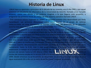 Historia de Linux LINUX hace su aparición a principios de la década de los noventa, era el año 1991 y por aquel entonces un estudiante de informática de la Universidad de Helsinki, llamado Linus Torvalds empezó, -como una afición y sin poderse imaginar a lo que llegaría este proyecto, a programar las primeras líneas de código de este sistema operativo llamado LINUX.  Este comienzo estuvo inspirado en MINIX, un pequeño sistema Unix desarrollado por Andy Tanenbaum. Las primeras discusiones sobre Linux fueron en el grupo de noticias comp.os.minix, en estas discusiones se hablaba sobre todo del desarrollo de un pequeño sistema Unix para usuarios de Minix que querían mas.  Linus nunca anuncio la versión 0.01 de Linux (agosto 1991), esta versión no era ni siquiera ejecutable, solamente incluía los principios del núcleo del sistema, estaba escrita en lenguaje ensamblador y asumía que uno tenia acceso a un sistema Minix para su compilación.  El 5 de octubre de 1991, Linus anuncio la primera versión "Oficial" de Linux, -versión 0.02. Con esta versión Linus pudo ejecutar Bash (GNU Bourne Again Shell) y gcc (El compilador GNU de C) pero no mucho mas funcionaba. En este estado de desarrollo ni se pensaba en los términos soporte, documentación, distribución .Después de la versión 0.03, Linus salto en la numeración hasta la 0.10, mas y mas programadores a lo largo y ancho de internet empezaron a trabajar en el proyecto y después de sucesivas revisiones, Linus incremento el numero de versión hasta la 0.95 (Marzo 1992). Mas de un año después (diciembre 1993) el núcleo del sistema estaba en la versión 0.99 y la versión 1.0 no llego hasta el 14 de marzo de 1994. Desde entonces no se ha parado de desarrollar, la versión actual del núcleo es la 2.2 y sigue avanzando día a día con la meta de perfeccionar y mejorar el sistema.  