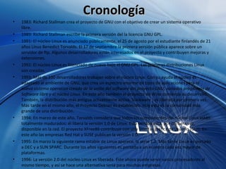 Cronología 1983: Richard Stallman crea el proyecto de GNU con el objetivo de crear un sistema operativo libre.  1989: Richard Stallman escribe la primera versión del la licencia GNU GPL.  1991: El núcleo Linux es anunciado públicamente, el 25 de agosto por el estudiante finlandés de 21 años Linus Benedict Torvalds. El 17 de septiembre la primera versión pública aparece sobre un servidor de ftp. Algunos desarrolladores están interesados en el proyecto y contribuyen mejoras y extensiones.  1992: El núcleo Linux es licenciado de nuevo bajo el GNU GPL. Las primeras distribuciones Linux son creadas.  1993: Más de 100 desarrolladores trabajan sobre el núcleo Linux. Con su ayuda el núcleo es adaptado al ambiente de GNU, que crea un espectro enorme de tipos de aplicaciones para el  nuevo sistema operativo creado de la unión del software del proyecto GNU, variados programas de Software libre y el núcleo Linux . En este año también el proyecto de Wine comienza su desarrollo. También, la distribución más antigua actualmente activa, Slackware , es liberada por primera vez. Más tarde en el mismo año, el Proyecto Debian es establecido. Hoy esta es la comunidad más grande de una distribución.  1994: En marzo de este año, Torvalds considera que todos los componentes del núcleo Linux están totalmente madurados: él libera la versión 1.0 de Linux. Esta versión está, por primera vez, disponible en la red. El proyecto XFree86 contribuye con una interfaz gráfica de usuario (GUI). En este año las empresas Red Hat y SUSE publican la versión 1.0.  1995: En marzo la siguiente rama estable de Linux aparece, la serie 1.2. Más tarde Linux es portado a DEC y a SUN SPARC. Durante los años siguientes es portado a un número cada vez mayor de plataformas.  1996: La versión 2.0 del núcleo Linux es liberada. Éste ahora puede servir varios procesadores al mismo tiempo, y así se hace una alternativa seria para muchas empresas.  