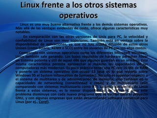 Linux frente a los otros sistemas operativos Linux es una muy buena alternativa frente a los demás sistemas operativos. Más allá de las ventajas evidentes de costo, ofrece algunas características muy notables.  En comparación con las otras versiones de Unix para PC, la velocidad y confiabilidad de Linux son muy superiores. También está en ventaja sobre la disponibilidad de aplicaciones, ya que no hay mucha difusión de estos otros Unixes (como Solaris, XENIX o SCO) entre los usuarios de PC por sus altos costos.  Comparado con sistemas operativos como los diferentes Microsoft Windows, Linux también sale ganando. Los bajos requisitos de hardware permiten hacer un sistema potente y útil de aquel 486 que algunos guardan en un armario. Esta misma característica permite aprovechar al máximo las capacidades de las computadoras más modernas. Es poco práctico tener una PC con 16 Mb de RAM y ponerle un sistema operativo que ocupa 13 (que es lo que reporta sobre Windows 95 el System Information de Symantec). No solo es superior respecto a el sistema de multitarea y de administración de memoria, sino también en la capacidades de networking (conectividad a redes) y de multiusuario (aún comparando con sistemas multiusuario como NT). La única desventaja de Linux frente a estos sistemas, es la menor disponibilidad de software, pero este problema disminuye con cada nuevo programa que se escribe para el proyecto GNU, y con algunas empresas que están desarrollando software comercial para Linux (por ej.,  Corel ).  