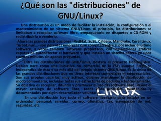 ¿Qué son las "distribuciones" de GNU/Linux? Una distribución es un modo de facilitar la instalación, la configuración y el mantenimiento de un sistema GNU/Linux. Al principio, las distribuciones se limitaban a recopilar software libre, empaquetarlo en disquetes o CD-ROM y redistribuirlo o venderlo.  Ahora las grandes distribuciones -RedHat, SuSE, Caldera, Mandrake, Corel Linux, TurboLinux...- son potentes empresas que compiten entre sí por incluir el último software, a veces también software propietario, con instalaciones gráficas capaces de autodetectar el hardware y que instalan un sistema entero en unos cuantos minutos sin apenas preguntas.  Entre las distribuciones de GNU/Linux, destaca el proyecto Debian/GNU. Debian nace como una iniciativa no comercial de la FSF, aunque luego se independiza de ésta y va más allá del propio sistema GNU/Linux. Es la única de las grandes distribuciones que no tiene intereses comerciales ni empresariales. Son sus propios usuarios, muy activos, quienes mantienen la distribución de modo comunitario, incluidas todas sus estructuras de decisión y funcionamiento. Su objetivo es recopilar, difundir y promover el uso del software libre. Reúne el mayor catálogo de software libre, todos ellos probados, mantenidos y documentados por algún desarrollador voluntario.  En una distribución hay todo el software necesario para instalar en un ordenador personal; servidor, correo, ofimática, fax, navegación de red, seguridad, etc.  