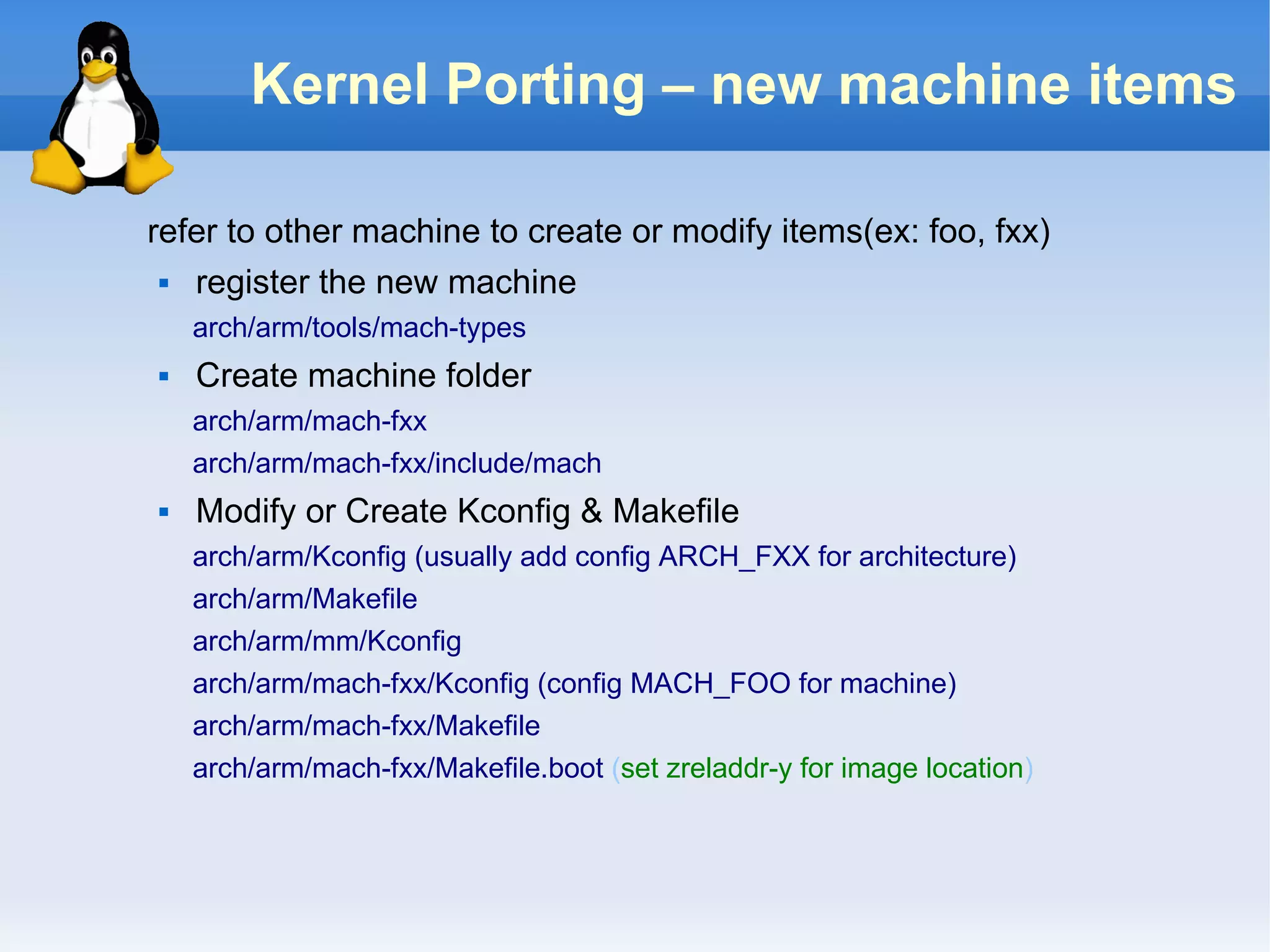 Kernel Porting – new machine items

refer to other machine to create or modify items(ex: foo, fxx)
  register the new machine
    arch/arm/tools/mach-types
   Create machine folder
    arch/arm/mach-fxx
    arch/arm/mach-fxx/include/mach
   Modify or Create Kconfig & Makefile
    arch/arm/Kconfig (usually add config ARCH_FXX for architecture)
    arch/arm/Makefile
    arch/arm/mm/Kconfig
    arch/arm/mach-fxx/Kconfig (config MACH_FOO for machine)
    arch/arm/mach-fxx/Makefile
    arch/arm/mach-fxx/Makefile.boot (set zreladdr-y for image location)
 