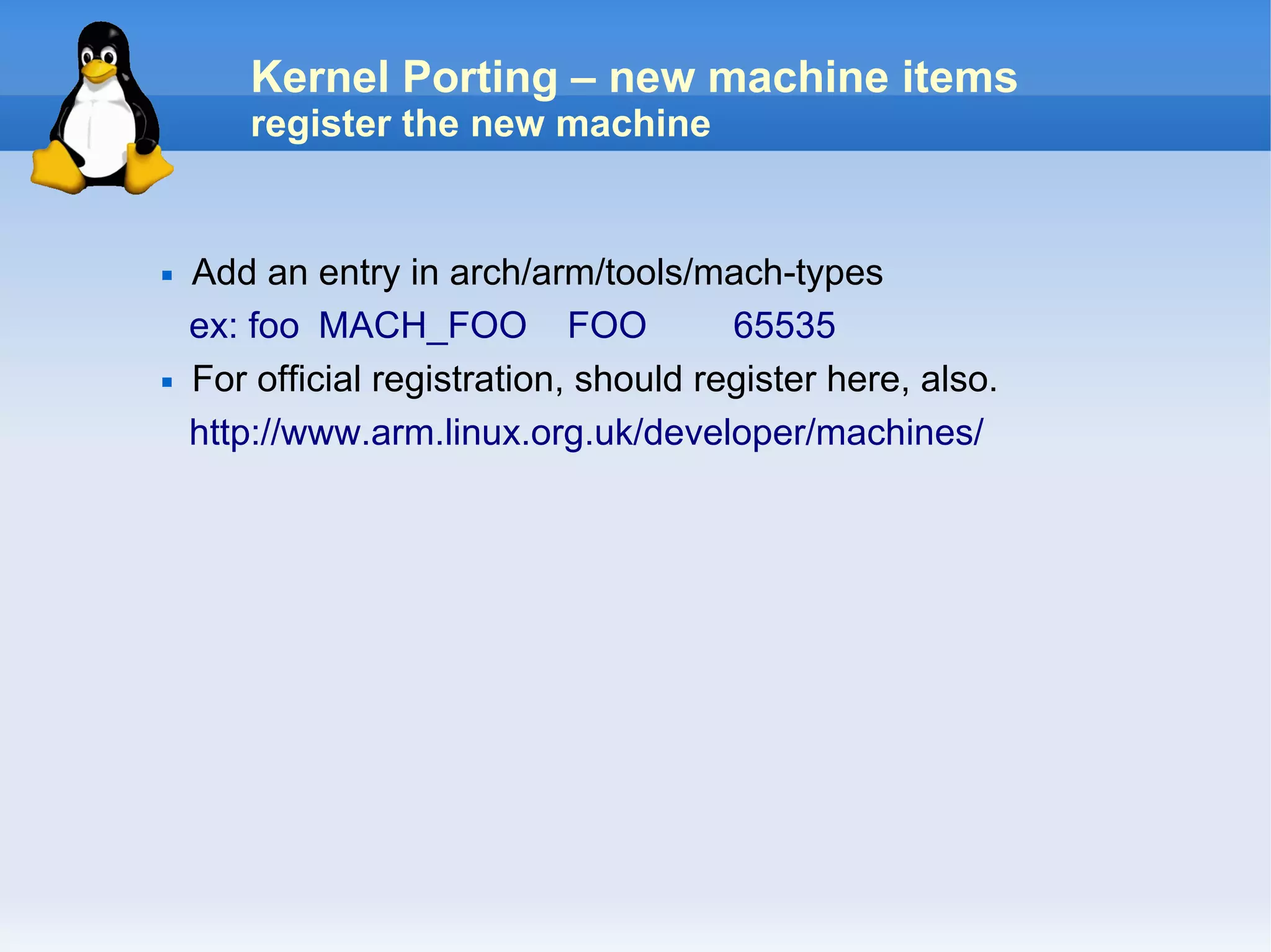 Kernel Porting – new machine items
        register the new machine


   Add an entry in arch/arm/tools/mach-types
    ex: foo MACH_FOO FOO                65535
   For official registration, should register here, also.
    http://www.arm.linux.org.uk/developer/machines/
 