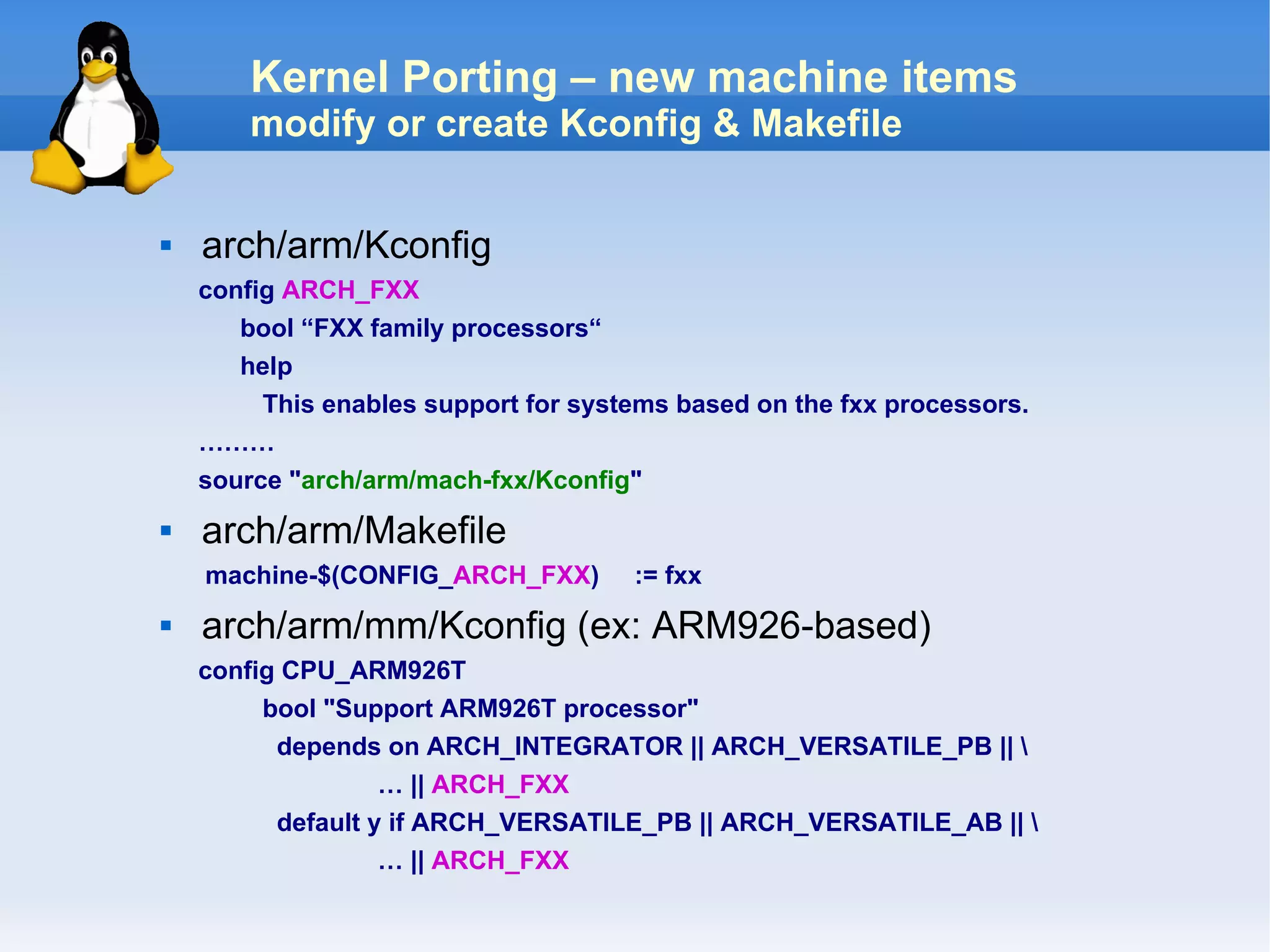 Kernel Porting – new machine items
        modify or create Kconfig & Makefile

   arch/arm/Kconfig
    config ARCH_FXX
       bool “FXX family processors“
       help
         This enables support for systems based on the fxx processors.
    ………
    source "arch/arm/mach-fxx/Kconfig"
   arch/arm/Makefile
    machine-$(CONFIG_ARCH_FXX)        := fxx
   arch/arm/mm/Kconfig (ex: ARM926-based)
    config CPU_ARM926T
         bool "Support ARM926T processor"
          depends on ARCH_INTEGRATOR || ARCH_VERSATILE_PB || 
                   … || ARCH_FXX
          default y if ARCH_VERSATILE_PB || ARCH_VERSATILE_AB || 
                   … || ARCH_FXX
 