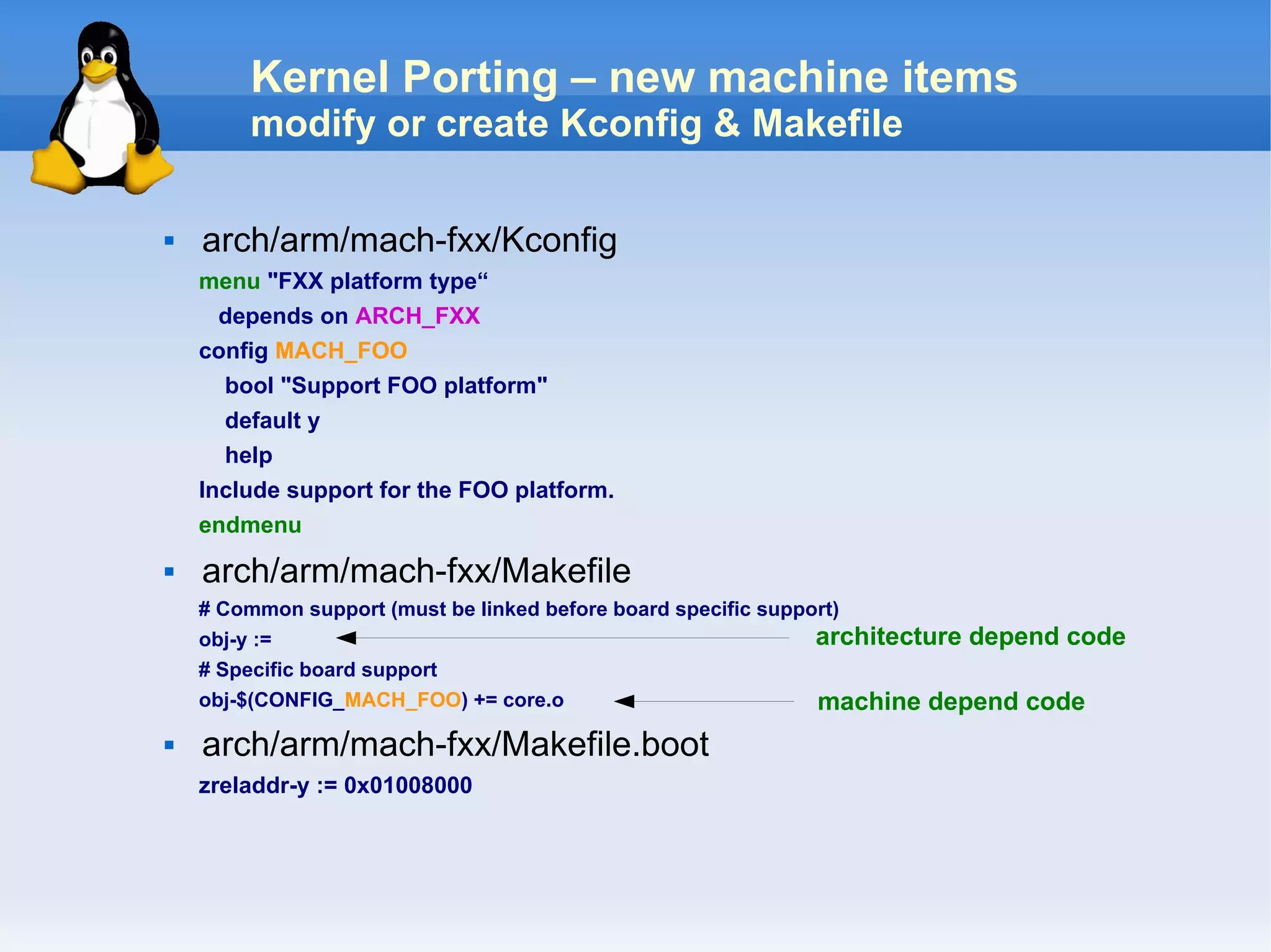 Kernel Porting – new machine items
        modify or create Kconfig & Makefile

   arch/arm/mach-fxx/Kconfig
    menu "FXX platform type“
     depends on ARCH_FXX
    config MACH_FOO
      bool "Support FOO platform"
      default y
      help
    Include support for the FOO platform.
    endmenu
   arch/arm/mach-fxx/Makefile
    # Common support (must be linked before board specific support)
    obj-y :=                                                    architecture depend code
    # Specific board support
    obj-$(CONFIG_MACH_FOO) += core.o                            machine depend code
   arch/arm/mach-fxx/Makefile.boot
    zreladdr-y := 0x01008000
 