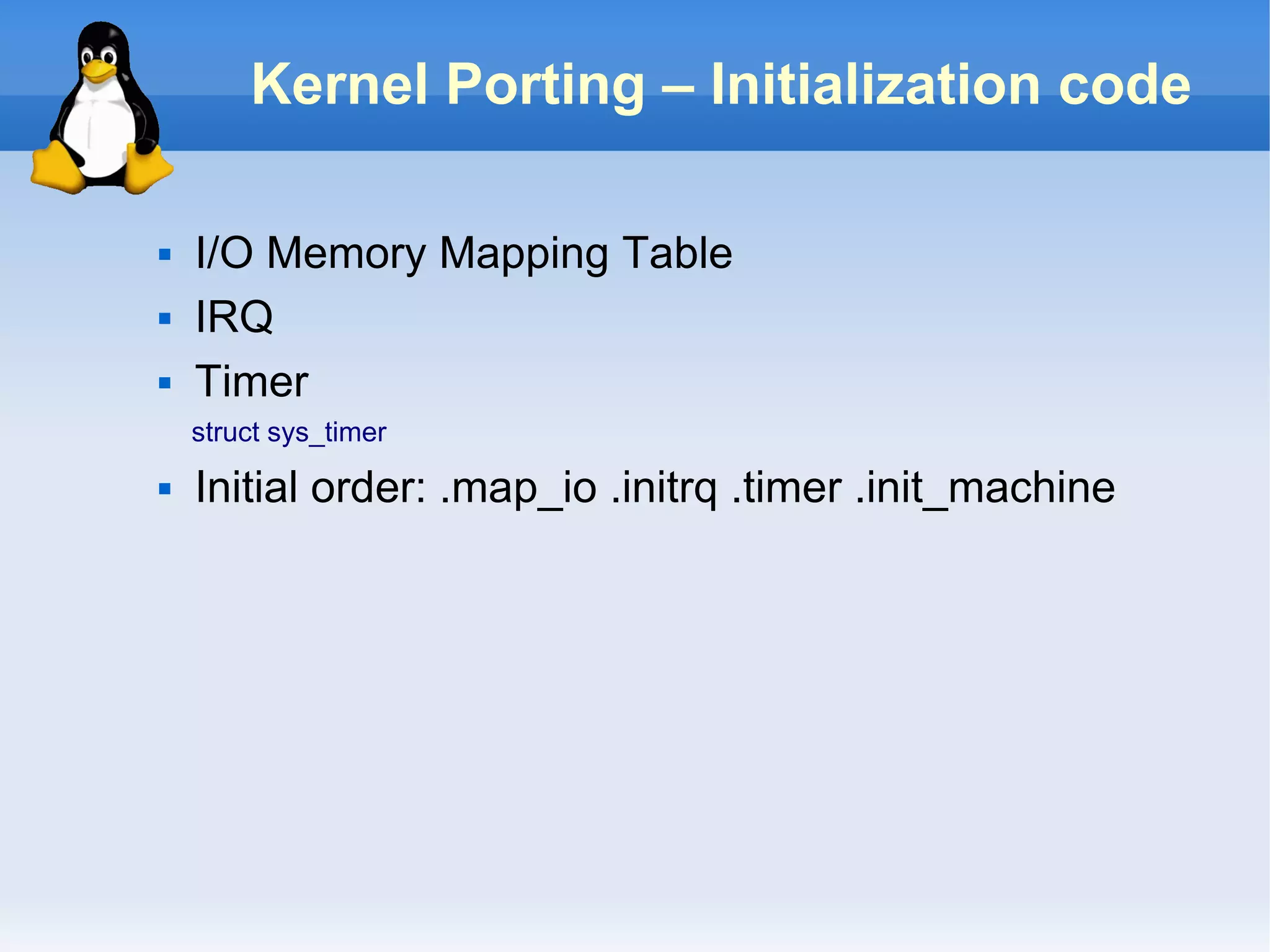 Kernel Porting – Initialization code

   I/O Memory Mapping Table
   IRQ
   Timer
    struct sys_timer
   Initial order: .map_io .initrq .timer .init_machine
 