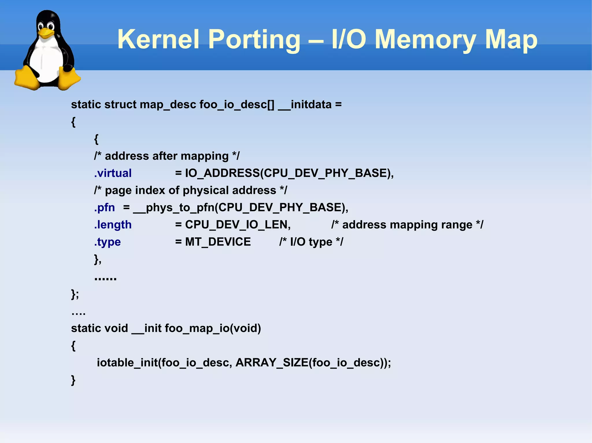 Kernel Porting – I/O Memory Map

static struct map_desc foo_io_desc[] __initdata =
{
     {
     /* address after mapping */
     .virtual       = IO_ADDRESS(CPU_DEV_PHY_BASE),
     /* page index of physical address */
     .pfn = __phys_to_pfn(CPU_DEV_PHY_BASE),
     .length        = CPU_DEV_IO_LEN,             /* address mapping range */
     .type          = MT_DEVICE        /* I/O type */
     },
    ……
};
….
static void __init foo_map_io(void)
{
     iotable_init(foo_io_desc, ARRAY_SIZE(foo_io_desc));
}
 