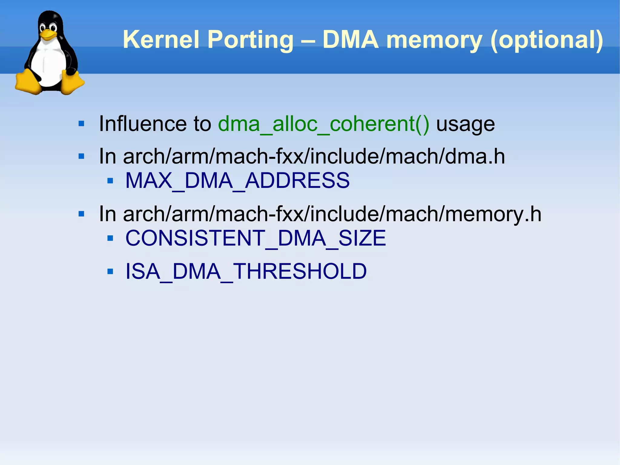 Kernel Porting – DMA memory (optional)


   Influence to dma_alloc_coherent() usage
   In arch/arm/mach-fxx/include/mach/dma.h
      MAX_DMA_ADDRESS


   In arch/arm/mach-fxx/include/mach/memory.h
      CONSISTENT_DMA_SIZE


       ISA_DMA_THRESHOLD
 
