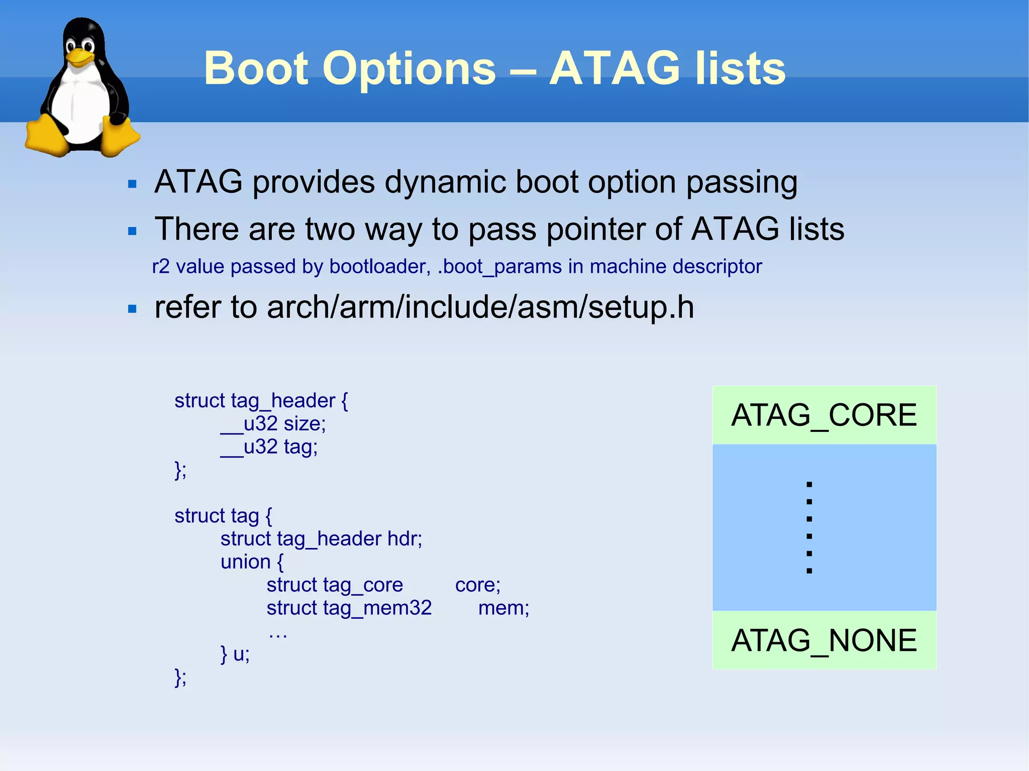 Boot Options – ATAG lists

   ATAG provides dynamic boot option passing
   There are two way to pass pointer of ATAG lists
    r2 value passed by bootloader, .boot_params in machine descriptor
   refer to arch/arm/include/asm/setup.h

      struct tag_header {
           __u32 size;                                           ATAG_CORE
           __u32 tag;
      };




                                                                        ……
      struct tag {
           struct tag_header hdr;
           union {
                 struct tag_core    core;
                 struct tag_mem32     mem;
                 …
           } u;                                                  ATAG_NONE
      };
 