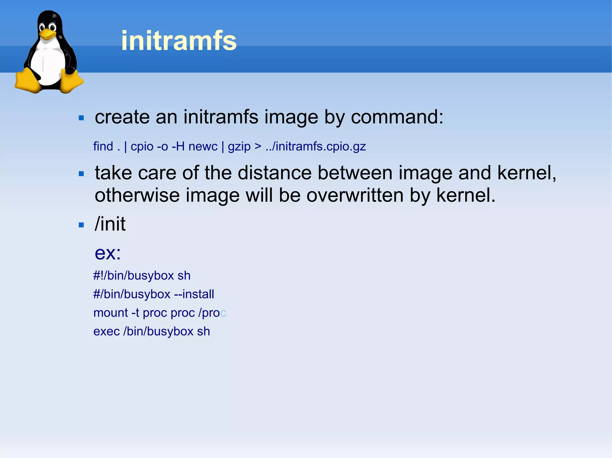 initramfs

   create an initramfs image by command:
    find . | cpio -o -H newc | gzip > ../initramfs.cpio.gz

   take care of the distance between image and kernel,
    otherwise image will be overwritten by kernel.
   /init
    ex:
    #!/bin/busybox sh
    #/bin/busybox --install
    mount -t proc proc /proc
    exec /bin/busybox sh
 