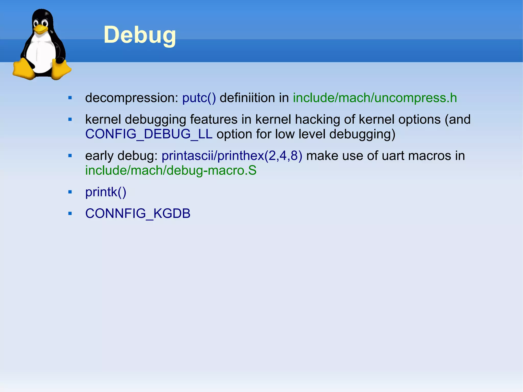 Debug

   decompression: putc() definiition in include/mach/uncompress.h
   kernel debugging features in kernel hacking of kernel options (and
    CONFIG_DEBUG_LL option for low level debugging)
   early debug: printascii/printhex(2,4,8) make use of uart macros in
    include/mach/debug-macro.S
   printk()
   CONNFIG_KGDB
 