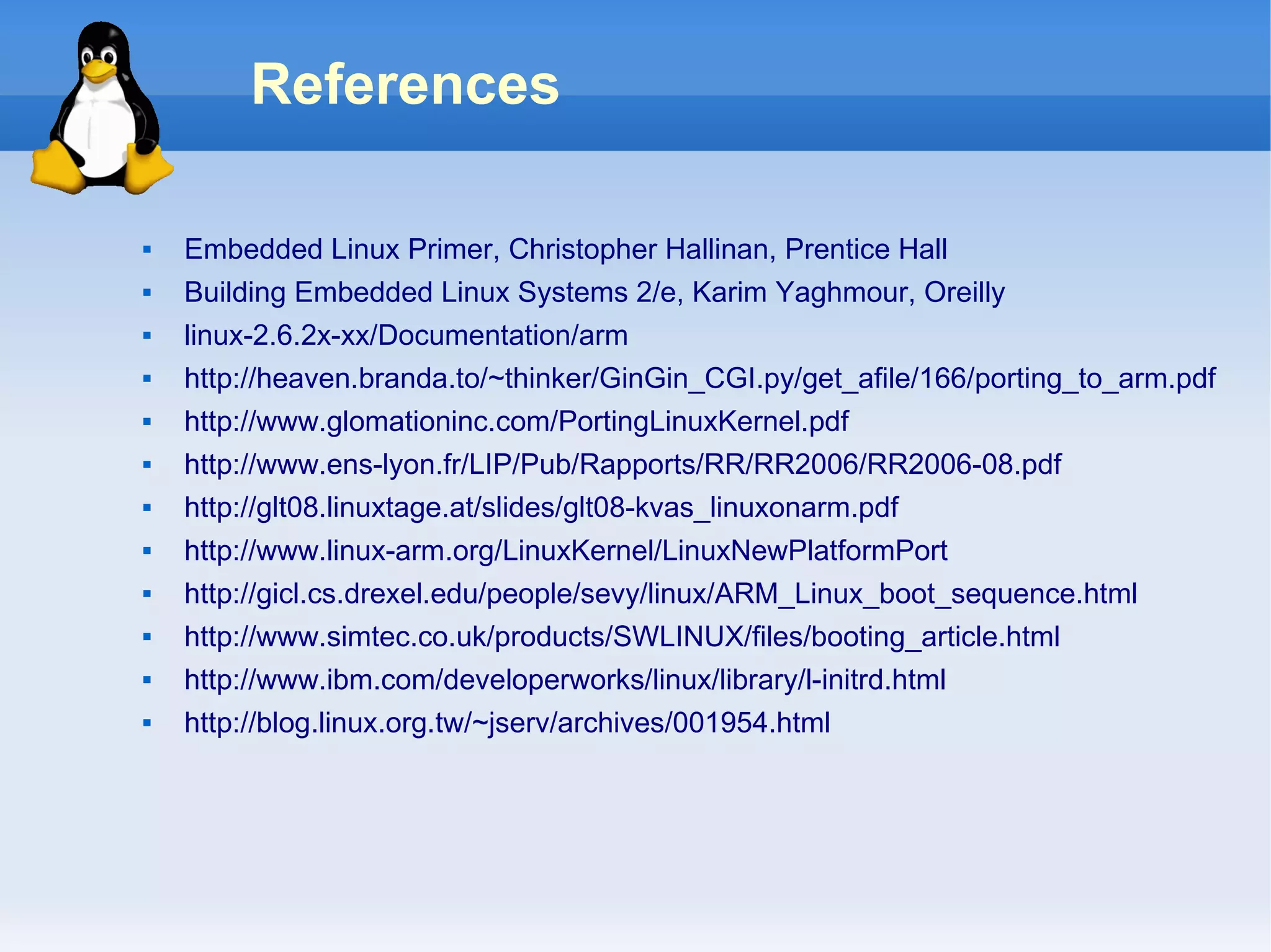 References

   Embedded Linux Primer, Christopher Hallinan, Prentice Hall
   Building Embedded Linux Systems 2/e, Karim Yaghmour, Oreilly
   linux-2.6.2x-xx/Documentation/arm
   http://heaven.branda.to/~thinker/GinGin_CGI.py/get_afile/166/porting_to_arm.pdf
   http://www.glomationinc.com/PortingLinuxKernel.pdf
   http://www.ens-lyon.fr/LIP/Pub/Rapports/RR/RR2006/RR2006-08.pdf
   http://glt08.linuxtage.at/slides/glt08-kvas_linuxonarm.pdf
   http://www.linux-arm.org/LinuxKernel/LinuxNewPlatformPort
   http://gicl.cs.drexel.edu/people/sevy/linux/ARM_Linux_boot_sequence.html
   http://www.simtec.co.uk/products/SWLINUX/files/booting_article.html
   http://www.ibm.com/developerworks/linux/library/l-initrd.html
   http://blog.linux.org.tw/~jserv/archives/001954.html
 