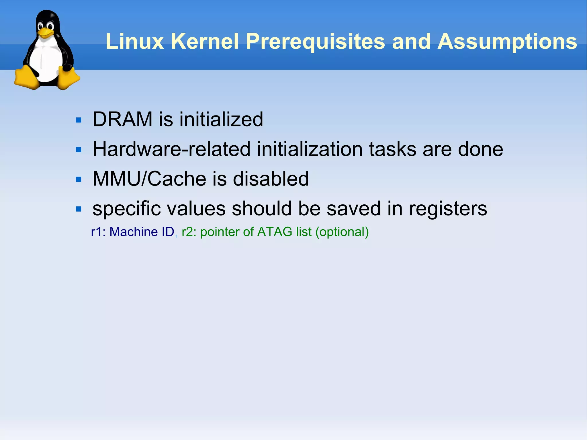 Linux Kernel Prerequisites and Assumptions


   DRAM is initialized
   Hardware-related initialization tasks are done
   MMU/Cache is disabled
   specific values should be saved in registers
    r1: Machine ID, r2: pointer of ATAG list (optional)
 