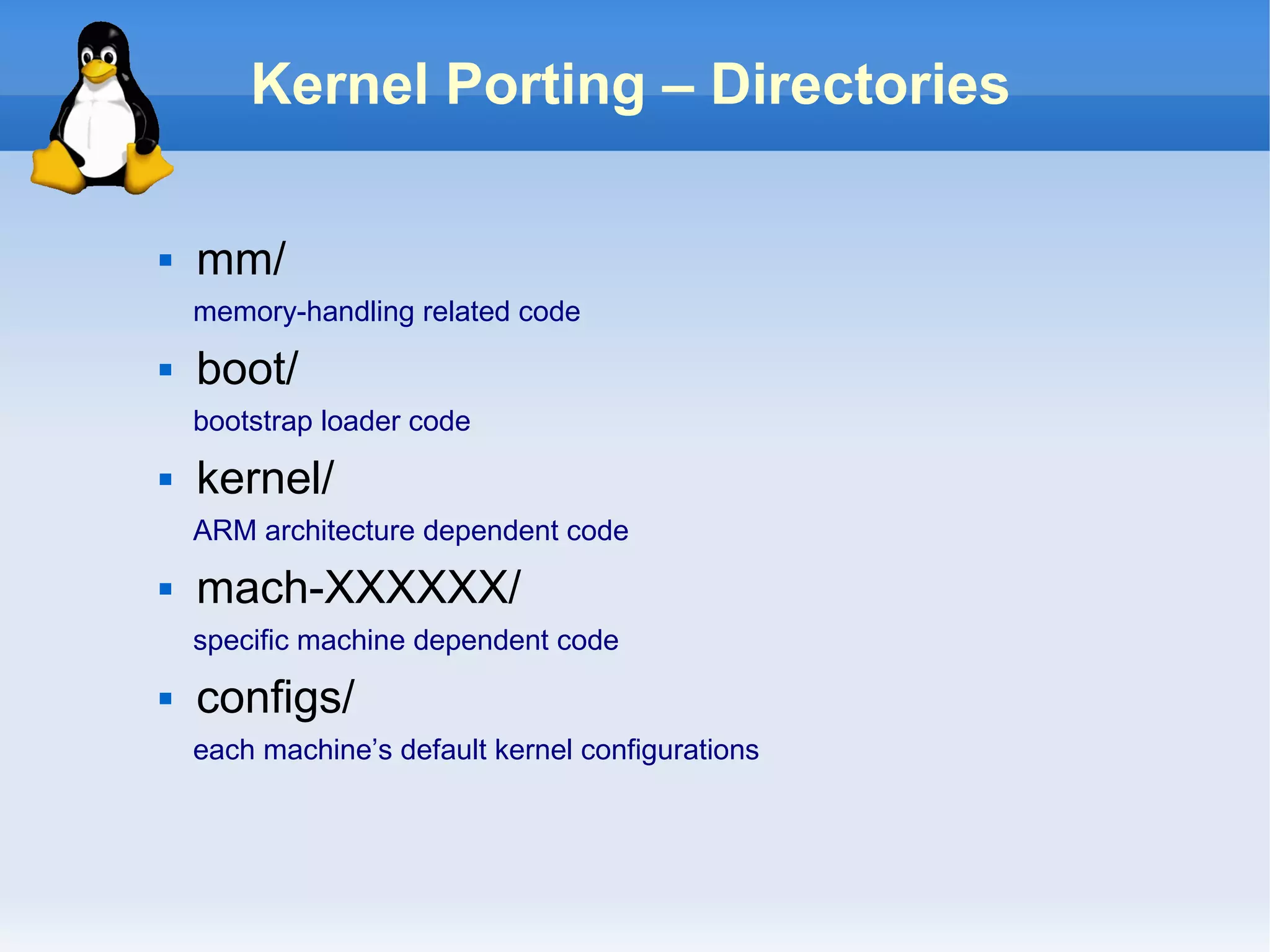 Kernel Porting – Directories

   mm/
    memory-handling related code
   boot/
    bootstrap loader code
   kernel/
    ARM architecture dependent code
   mach-XXXXXX/
    specific machine dependent code
   configs/
    each machine’s default kernel configurations
 