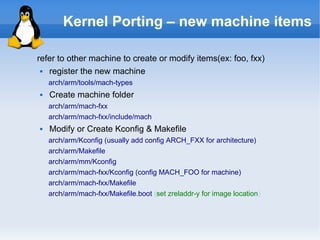 Kernel Porting – new machine items

refer to other machine to create or modify items(ex: foo, fxx)
  register the new machine
    arch/arm/tools/mach-types
   Create machine folder
    arch/arm/mach-fxx
    arch/arm/mach-fxx/include/mach
   Modify or Create Kconfig & Makefile
    arch/arm/Kconfig (usually add config ARCH_FXX for architecture)
    arch/arm/Makefile
    arch/arm/mm/Kconfig
    arch/arm/mach-fxx/Kconfig (config MACH_FOO for machine)
    arch/arm/mach-fxx/Makefile
    arch/arm/mach-fxx/Makefile.boot (set zreladdr-y for image location)
 